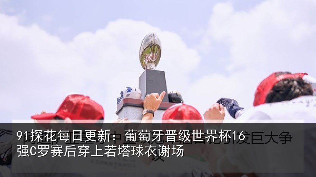 91探花每日更新：葡萄牙晋级世界杯16强罗相关情况谢场