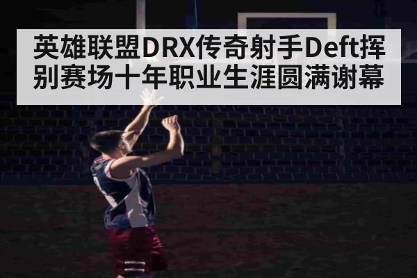 英雄联盟DRX传奇射手Deft挥别赛场十年职业生涯圆满谢幕